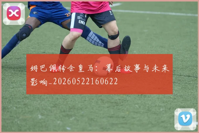 姆巴佩转会皇马：幕后故事与未来影响_20260522160622