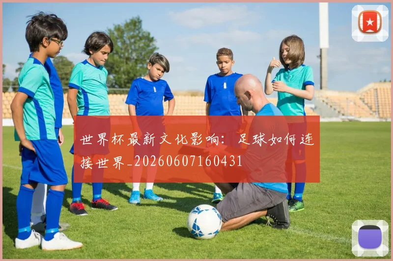 世界杯最新文化影响：足球如何连接世界_20260607160431