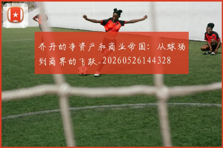 乔丹的净资产和商业帝国:从球场到商界的飞跃_20260526144328