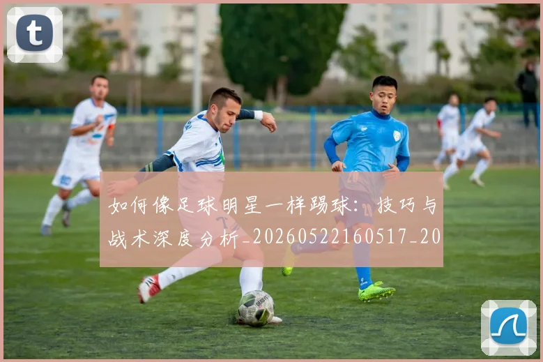 如何像足球明星一样踢球:技巧与战术深度分析_20260522160517_20260609132622