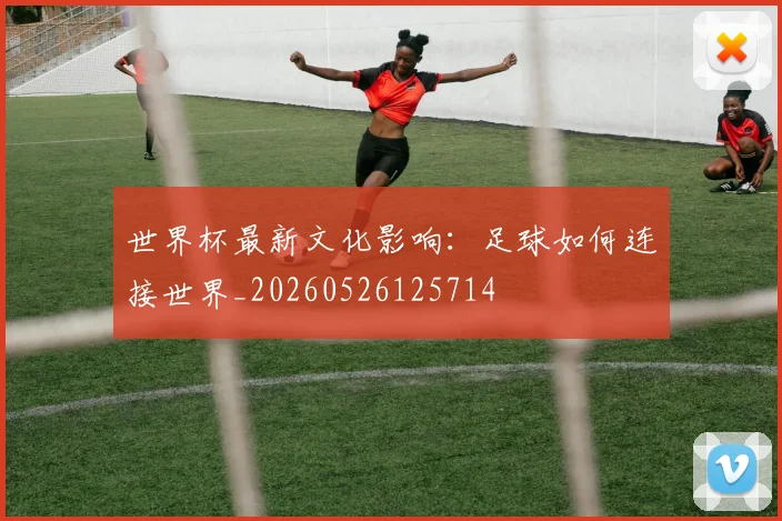世界杯最新文化影响：足球如何连接世界_20260526125714