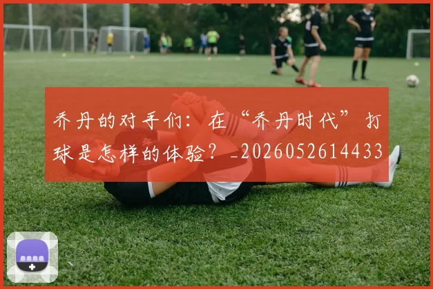 乔丹的对手们:在“乔丹时代”打球是怎样的体验?_20260526144331