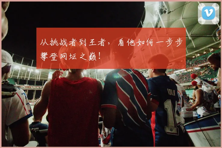 从挑战者到王者，看他如何一步步攀登网坛之巅！