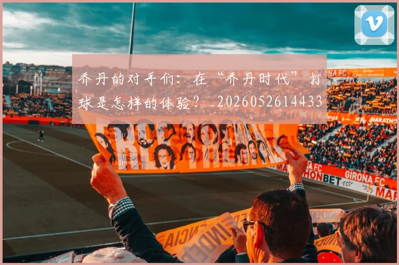 乔丹的对手们:在“乔丹时代”打球是怎样的体验?_20260526144331