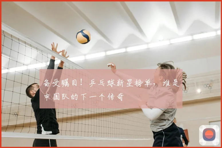 备受瞩目！乒乓球新星榜单，谁是中国队的下一个传奇