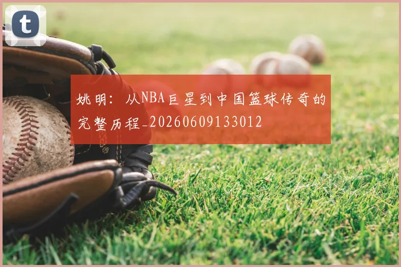 姚明:从NBA巨星到中国篮球传奇的完整历程_20260609133012