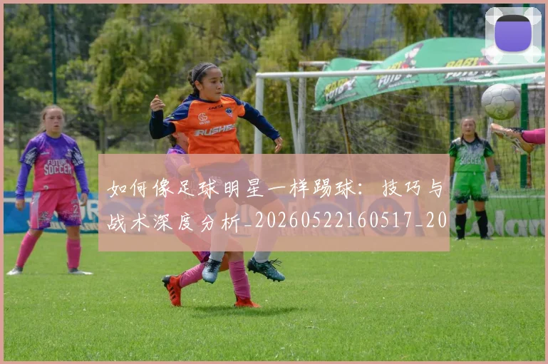 如何像足球明星一样踢球:技巧与战术深度分析_20260522160517_20260609132622