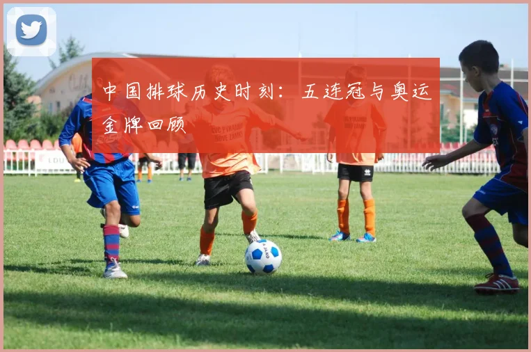 中国排球历史时刻：五连冠与奥运金牌回顾
